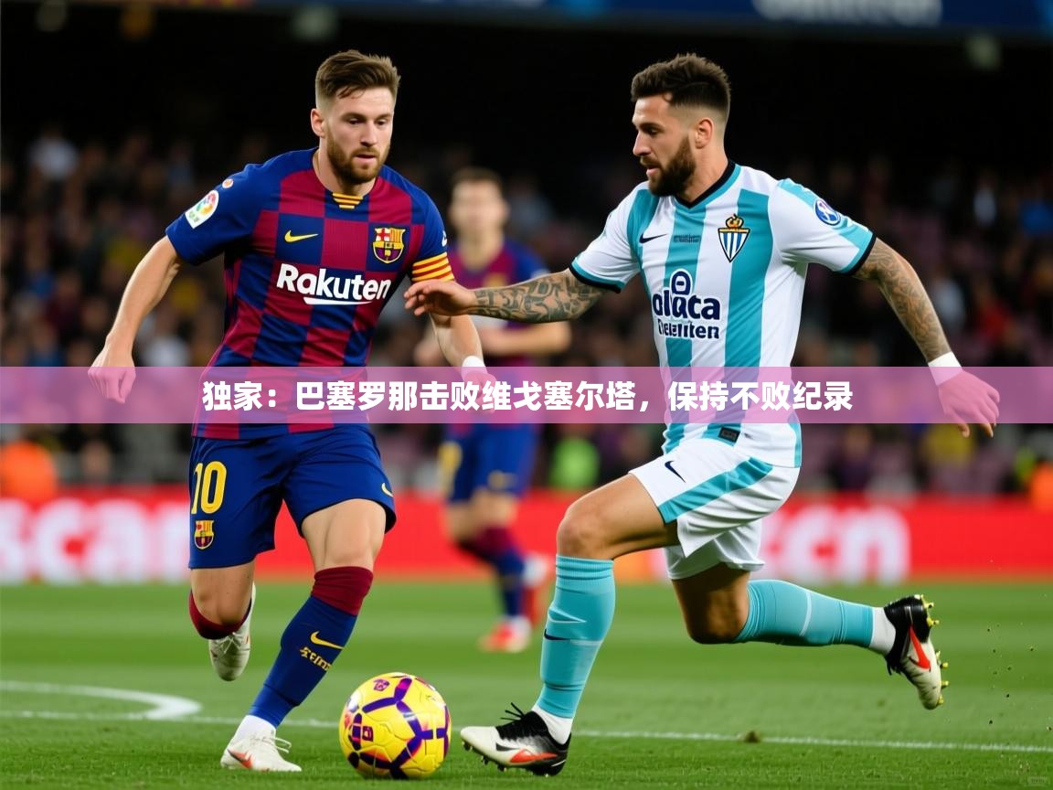 2025华体会登录首页独家：巴塞罗那击败维戈塞尔塔，保持不败纪录