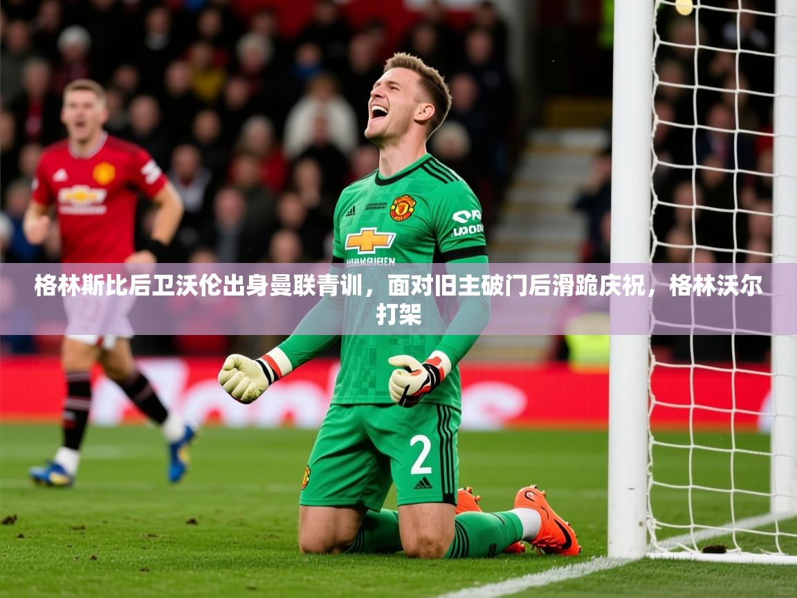 2025华体会登录网址格林斯比后卫沃伦出身曼联青训，面对旧主破门后滑跪庆祝，格林沃尔打架  第4张