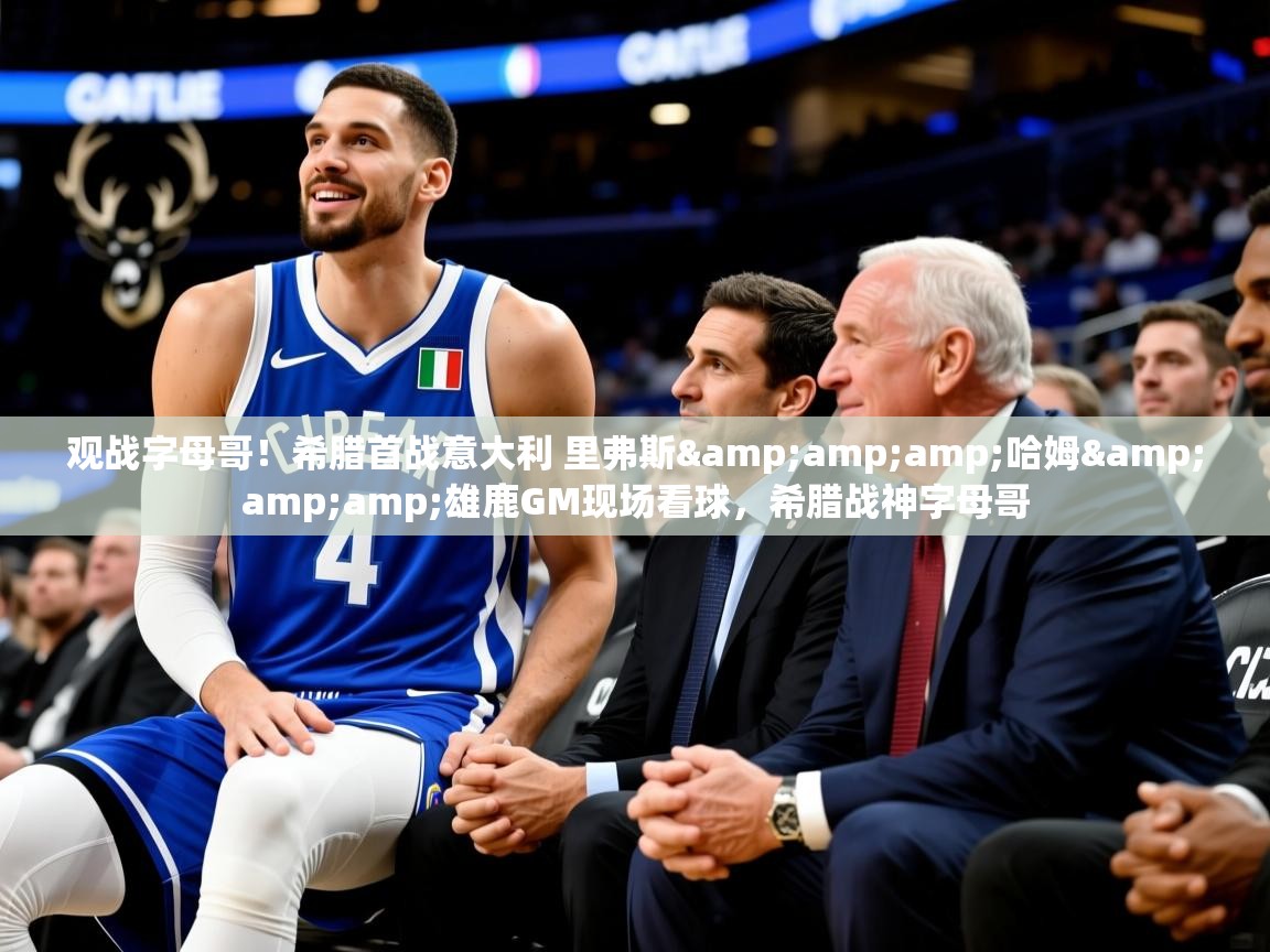 2025华体会登录观战字母哥！希腊首战意大利 里弗斯&amp;amp;哈姆&amp;amp;雄鹿GM现场看球，希腊战神字母哥