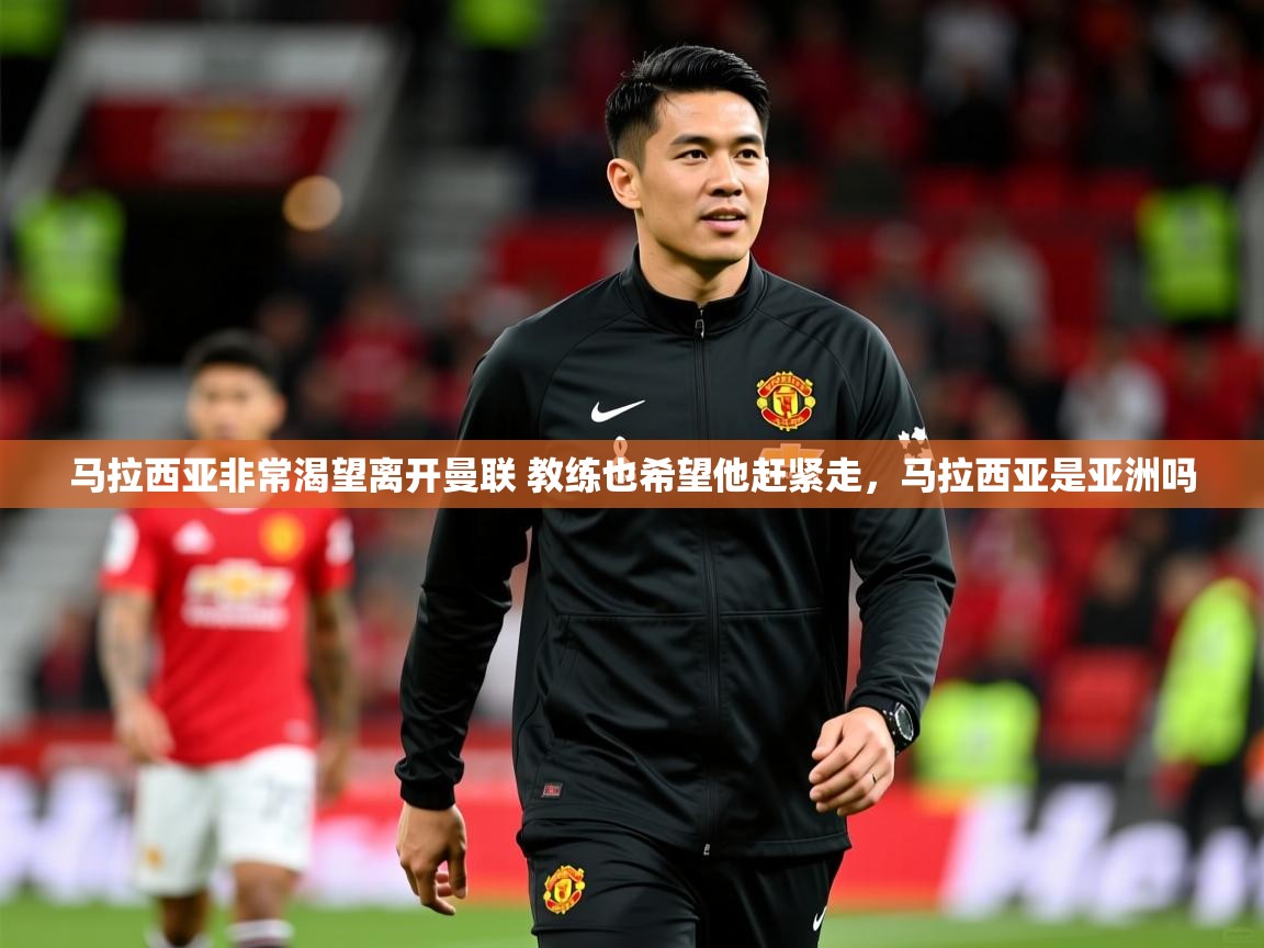 2025华体会登录最新登录地址马拉西亚非常渴望离开曼联 教练也希望他赶紧走，马拉西亚是亚洲吗