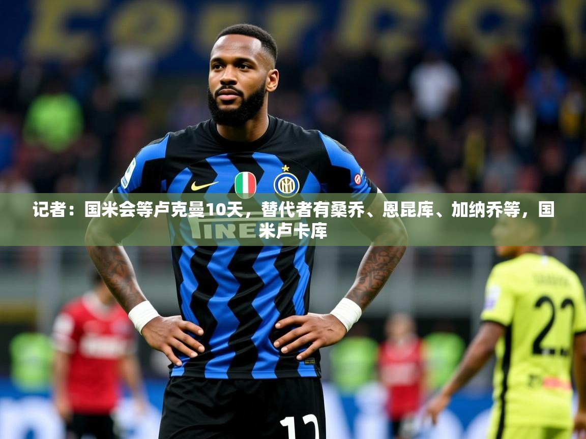 2025华体体育app记者：国米会等卢克曼10天，替代者有桑乔、恩昆库、加纳乔等，国米卢卡库