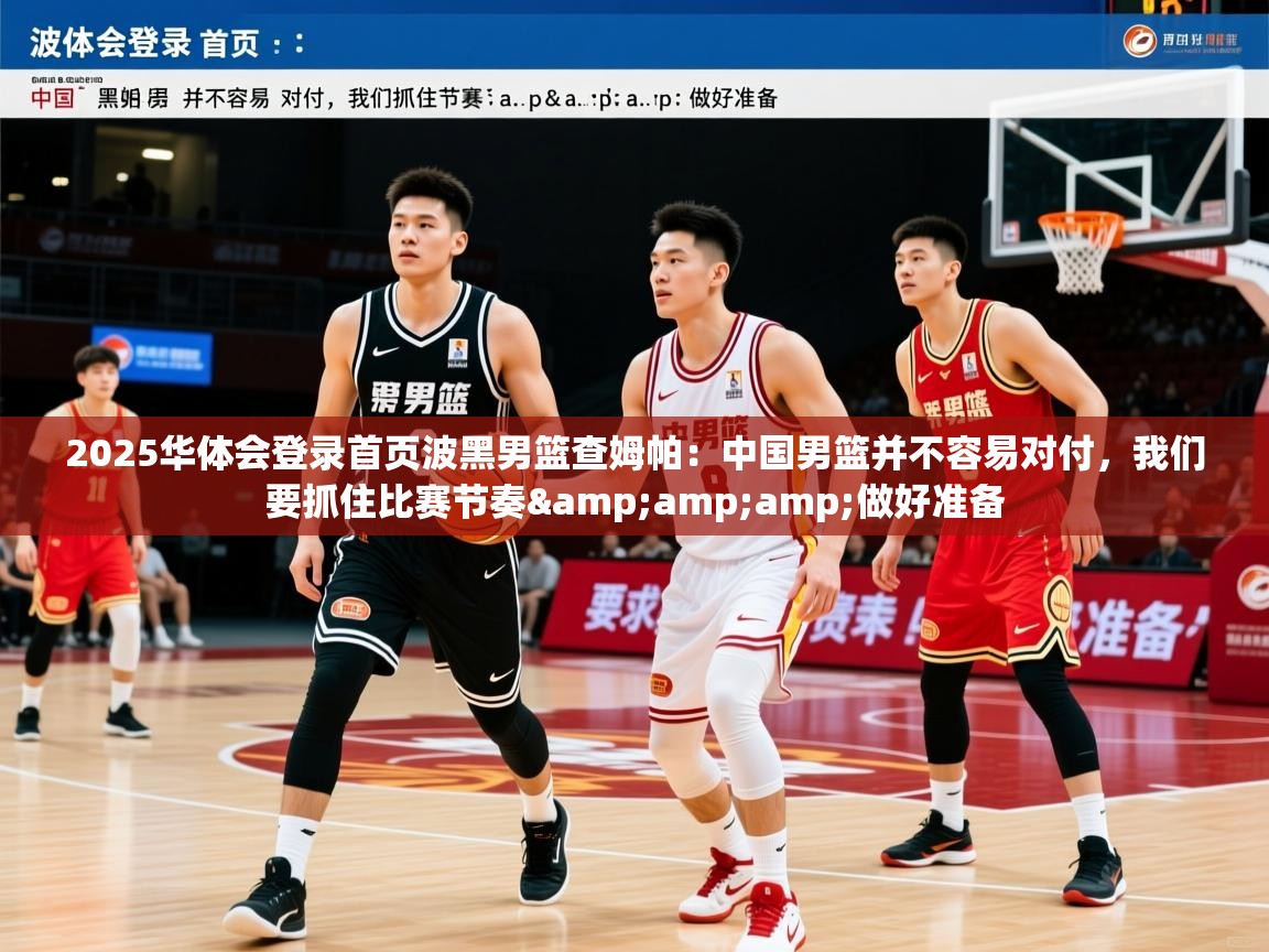 2025华体会登录首页波黑男篮查姆帕：中国男篮并不容易对付，我们要抓住比赛节奏&amp;amp;做好准备